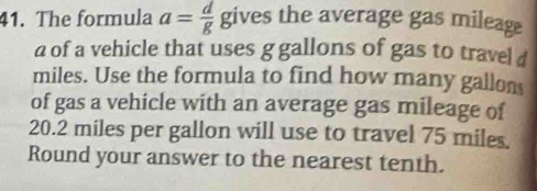 The formula a= d/g  gives the average gas mileage 
a of a vehicle that uses g gallons of gas to travel d
miles. Use the formula to find how many gallon
of gas a vehicle with an average gas mileage of
20.2 miles per gallon will use to travel 75 miles. 
Round your answer to the nearest tenth.