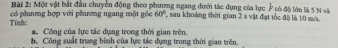 Một vật bắt đầu chuyển động theo phương ngang dưới tác dụng của lực  1/F  có độ lớn là 5 N và 
có phương hợp với phương ngang một góc 60° ' sau khoảng thời gian 2 s vật đạt tốc độ là 10 m/s. 
Tính: 
a. Công của lực tác dụng trong thời gian trên. 
b. Công suất trung bình của lực tác dụng trong thời gian trên.