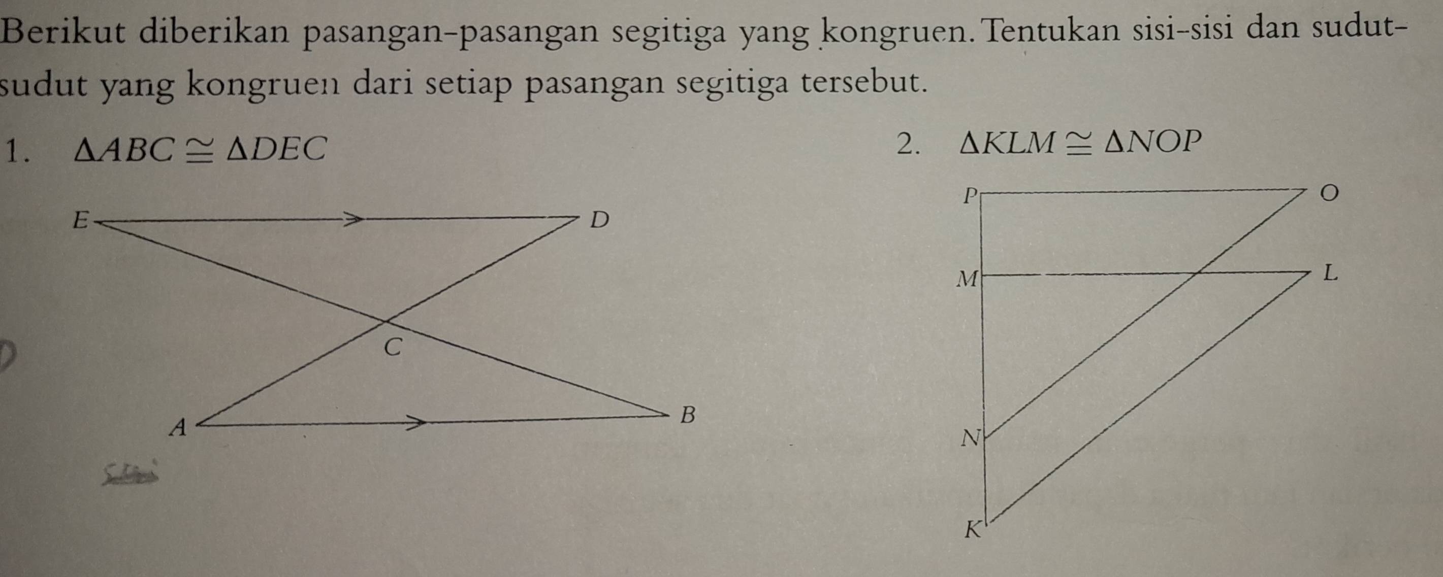 Berikut diberikan pasangan-pasangan segitiga yang kongruen. Tentukan sisi-sisi dan sudut- 
sudut yang kongruen dari setiap pasangan segitiga tersebut. 
1. △ ABC≌ △ DEC
2. △ KLM≌ △ NOP