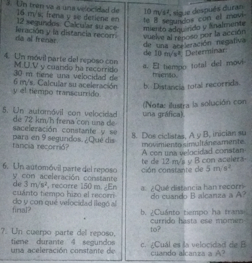 Un trên va a una velocidad de 10m/s^2 , sigue después duran
16 m/s, frena y se detiene en te 8 segundos con el movi-
12 segundos. Calcular su ace- miento adquirido y finalmente 
leración y la distancia recorri vuelve al reposo por la acción 
da al frenar. 
de una aceleración negafiva 
de 10m/s^2. Determinar: 
4. Un móvil parte del reposo con
M.U.V y cuando ha recorrido 
a. El tiempo total del movi-
30 m tiene una velocidad de miento.
6 m/s. Calcular su aceleración b. Distancia total recorrida. 
y el tiempo transcurrido. 
(Nota: ilustra la solución con 
5. Un automóvil con velocidad una gráfica). 
de 72 km/h frena con una de 
saceleración constante y se 
para en 9 segundos. ¿Qué dis 
8. Dos ciclistas, A y B, inician su 
tancia recorrió? 
movimiento simultâneamente. 
A con una velocidad constan 
te de 12 m/s y B con acelera- 
6. Un automóvil parte del reposo ción constante de 5m/s^2
y con aceleración constante 
de 3m/s^2 recorre 150 m. ¿En a. ¿Qué distancia han recorri 
cuánto tiempo hizo el recorri 
do y con qué velocidad llegó al do cuando B alcanza a A? 
final? b. ¿Cuánto tiempo ha trans 
currido hasta ese momen 
7. Un cuerpo parte del reposo, to? 
tiene durante 4 segundos c. ¿Cuál es la velocidad de B 
una aceleración constante de cuando alcanza a A?