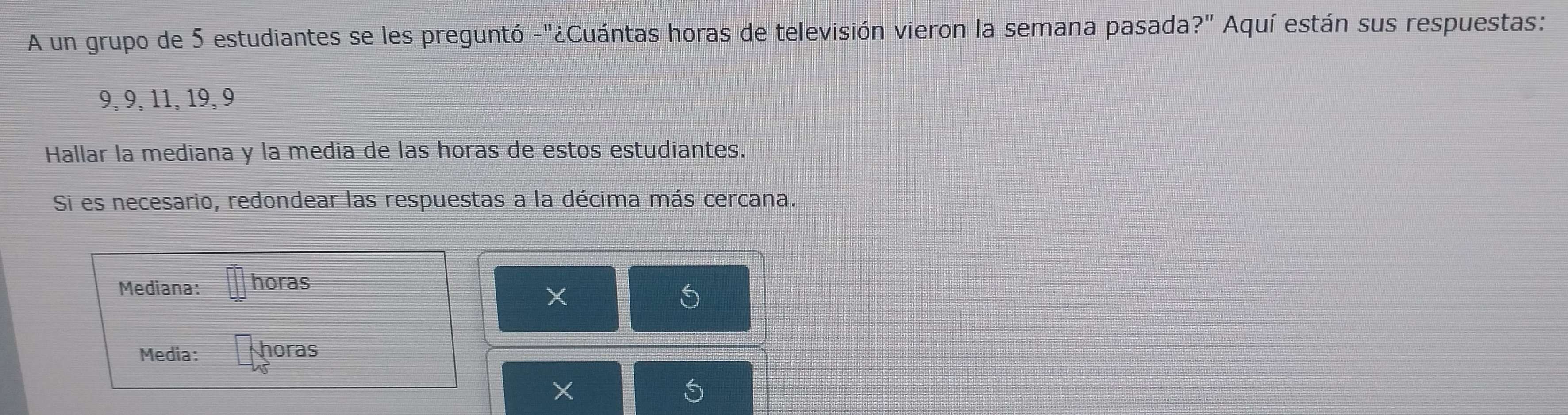 A un grupo de 5 estudiantes se les preguntó -"¿Cuántas horas de televisión vieron la semana pasada?" Aquí están sus respuestas:
9, 9, 11, 19, 9
Hallar la mediana y la media de las horas de estos estudiantes. 
Si es necesario, redondear las respuestas a la décima más cercana. 
Mediana: horas 
X 
Media: horas