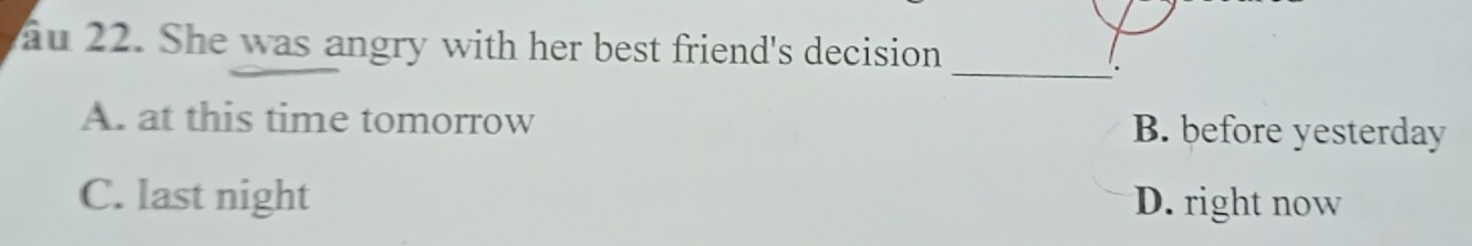 au 22. She was angry with her best friend's decision
_
.
A. at this time tomorrow B. before yesterday
C. last night D. right now