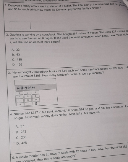 ision using a vangty of metnee 
1. Donovan's family of four went to dinner at a buffet. The total cost of the meal was $21 per perso
and $3 for each drink. How much did Donovan pay for his family's dinner?
2. Gabriela is working on a scrapbook. She bought 254 inches of ribbon. She uses 122 inches a
wants to use the rest on 6 pages. If she used the same amount on each page, how much ribb
r, will she use on each of the 6 pages?
A. 22
B. 63
C. 13B
D. 126
3. Henry bought 2 paperback books for $14 each and some hardback books for $26 each. H
spent a total of $106. How many hardback books, h, were purchased?
4. Nathan had $317 in his bank account. He spent $74 on gas, and half the amount on fo
on gas. How much money does Nathan have left in his account?
A. 37
B. 243
C. 206
D. 428
5. A movie theater has 25 rows of seats with 42 seats in each row. Four hundred eigh
re occupied, How many seats are empty?