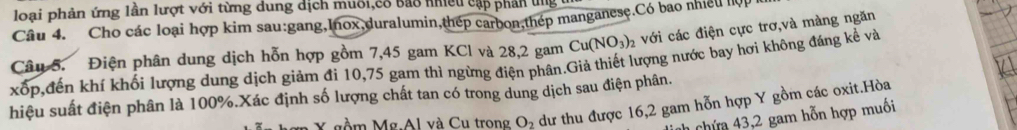 loại phản ứng lần lượt với từng dung dịch muối,cổ bảo nhều cập phản ung 
Câu 4. Cho các loại hợp kim sau:gang,Inox,duralumin,thép carbon,thép manganese.Có bao nhiều hợp
Cu(NO_3)_2 với các điện cực trơ,và màng ngăn 
Câu 5. Điện phân dung dịch hỗn hợp gồm 7,45 gam KCl và 28,2 gam xốp,đến khí khối lượng dung dịch giảm đi 10,75 gam thì ngừng điện phân.Giả thiết lượng nước bay hơi không đáng kể và 
hiệu suất điện phân là 100%.Xác định số lượng chất tan có trong dung dịch sau điện phân.
X gồm Mg.Al và Cu trong O_2 dư thu được 16, 2 gam hỗn hợp Y gồm các oxit.Hòa 
Dịnh chứa 43, 2 gam hỗn hợp muối