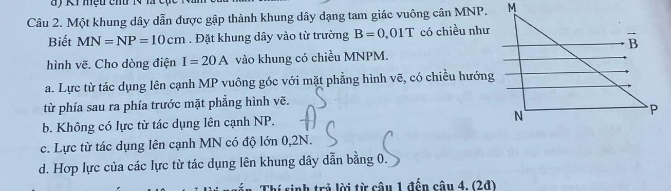 KI hệu chư N là cụ
Câu 2. Một khung dây dẫn được gập thành khung dây dạng tam giác vuông cân MNP.
Biết MN=NP=10cm. Đặt khung dây vào từ trường B=0,01T có chiều như
hình vẽ. Cho dòng điện I=20A vào khung có chiều MNPM.
a. Lực từ tác dụng lên cạnh MP vuông góc với mặt phẳng hình vẽ, có chiều hướng
từ phía sau ra phía trước mặt phẳng hình vẽ.
b. Không có lực từ tác dụng lên cạnh NP.
c. Lực từ tác dụng lên cạnh MN có độ lớn 0,2N.
d. Hợp lực của các lực từ tác dụng lên khung dây dẫn bằng 0.
Thí sinh trả lời từ câu 1 đến câu 4. (2đ)