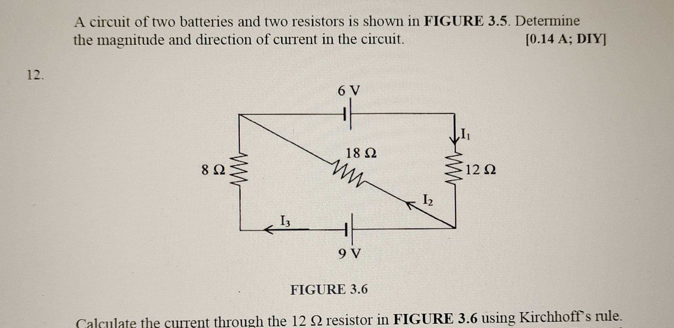 A circuit of two batteries and two resistors is shown in FIGURE 3.5. Determine
the magnitude and direction of current in the circuit. [0.14 A; DIY]
12.
FIGURE 3.6
Calculate the current through the 12 Ω resistor in FIGURE 3.6 using Kirchhoff’s rule.