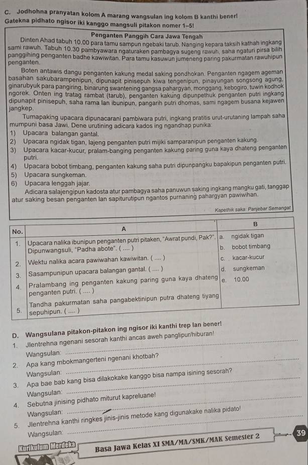 Jodhohna pranyatan kolom A marang wangsulan ing kolom B kanthi bener!
Gatekna pidhato ngisor iki kanggo mangsuli pitakon nomer 1-5!
Penganten Panggih Cara Jawa Tengah
Dinten Ahad tabuh 10.00 para tamu sampun ngebaki tarub. Nanging kepara taksih kathah ingkang
sami rawuh. Tabuh 10.30 pambyawara ngaturaken pambagya sugeng rawuh saha ngaturi pirsa bilih
panggihing penganten badhe kawiwitan. Para tamu kasuwun jumeneng paring pakurmatan rawuhipun
penganten.
Boten antawis dangu penganten kakung medal saking pondhokan. Penganten ngagem ageman
basahan sakubarampenipun, dipunapit pinisepuh kiwa tengenipun, pinayungan songsong agung,
ginarubyuk para pangiring, binarung swantening qanqsa pahargyan, monggang, kebogiro, tuwin kodhok
ngorek. Onten ing tratag rambat (tarub), penganten kakung dipunpethuk penganten putri ingkang
dipunapit pinisepuh, saha rama lan ibunipun, pangarih putri dhomas, sami ngagem busana kejawen
jangkep.
Tumapaking upacara dipunacarani pambiwara putri, ingkang pratitis urut-urutaning lampah saha
mumpuni basa Jawi. Dene urutining adicara kados ing ngandhap punika:
1) Upacara balangan gantal.
2) Upacara ngidak tigan, lajeng penganten putri mijiki samparanipun penganten kakung.
3) Upacara kacar-kucur, pralam-banging penganten kakung paring guna kaya dhateng penganten
putri.
4) Upacara bobot timbang, penganten kakung saha putri dipunpangku bapakipun penganten putri.
5) Upacara sungkeman.
6) Upacara lenggah jajar.
Adicara salajengipun kadosta atur pambagya saha panuwun saking ingkang mangku gati, tanggap
atur saking besan penganten Ian sapiturutipun ngantos purnaning pahargyan pawiwihan.
Kapethik saka: Panjebar Semangat
D. Wangsulana pitakon-pitakon ing ngisor iki kanthi trep lan bener!
1. Jlentrehna ngenani sesorah kanthi ancas aweh panglipur/hiburan!
Wangsulan:
2. Apa kang mbokmangerteni ngenani khotbah?
Wangsulan
3. Apa bae bab kang bisa dilakokake kanggo bisa nampa isining sesorah?
Wangsulan:
4. Sebutna jinising pidhato miturut kapreluane!
Wangsulan:
5. Jlentrehna kanthi ringkes jinis-jinis metode kang digunakake nalika pidato!
Wangsulan:
Kurikulum Merdeka Basa Jawa Kelas XI SMA/MA/SMK/MAK Semester 2 39