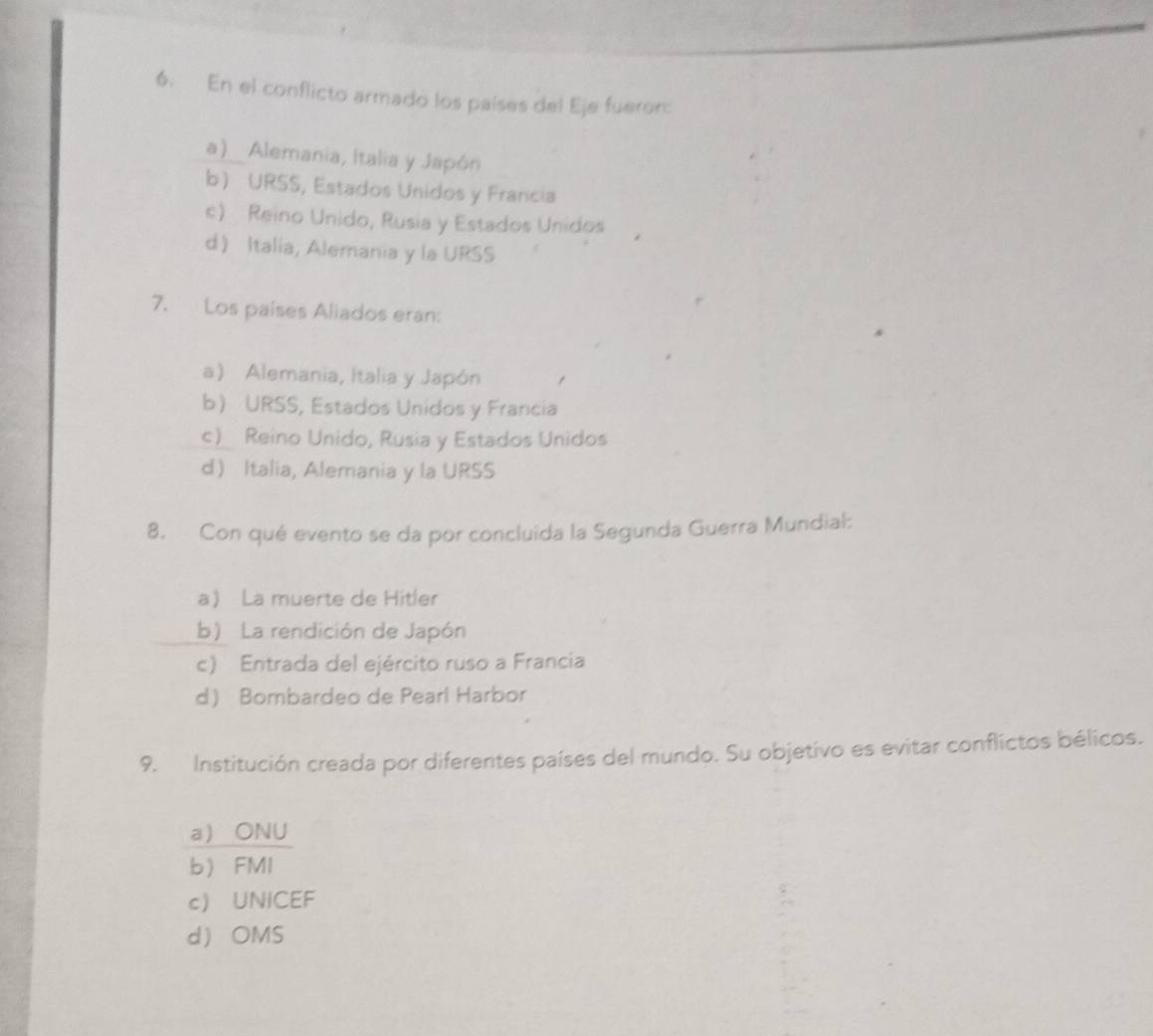 En el conflicto armado los países del Eje fueron:
a) Alemania, Italia y Japón
b URSS, Estados Unidos y Francia
c) Reino Unido, Rusia y Estados Unidos
d Italia, Alemania y la URSS
7. Los países Aliados eran:
a) Alemania, Italia y Japón
b URSS, Estados Unidos y Francia
c) Reino Unido, Rusia y Estados Unidos
d Italia, Alemania y la URSS
8. Con qué evento se da por concluida la Segunda Guerra Mundial:
a La muerte de Hitler
b) La rendición de Japón
c) Entrada del ejército ruso a Francia
d Bombardeo de Pearl Harbor
9. Institución creada por diferentes países del mundo. Su objetivo es evitar conflictos bélicos.
a ONU
b FMI
c UNICEF
d OMS