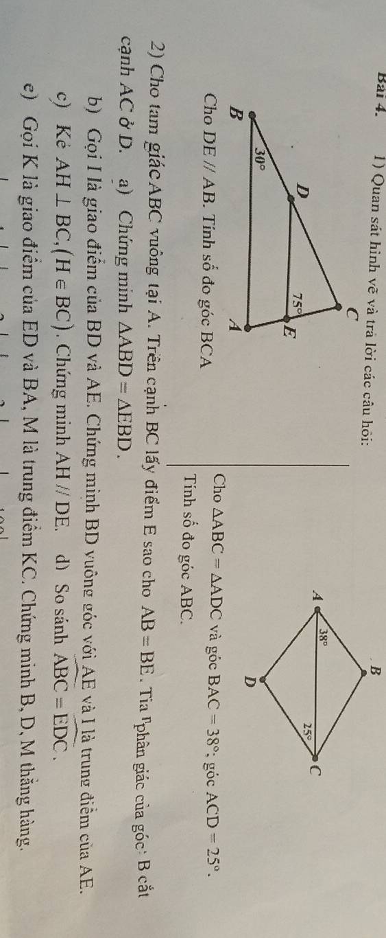 Bải 4. 1) Quan sát hình vẽ và trả lời các câu hỏi:
Cho △ ABC=△ ADC và góc BAC=38°
Cho DEparallel AB Tính số đo góc BCA : góc ACD=25°.
Tính số đo góc ABC.
2) Cho tam giácABC vuông tại A. Trên cạnh BC lấy điểm E sao cho AB=BE. Tia lphân giác của góc: B cắt
cạnh AC ở D. a) Chứng minh △ ABD=△ EBD.
b) Gọi I là giao điểm của BD và AE. Chứng minh BD vuông góc với AE và I là trung điểm của AE.
c) Kẻ AH⊥ BC,(H∈ BC) Chứng minh AHparallel DE d) So sánh widehat ABC=widehat EDC.
e) Gọi K là giao điểm của ED và BA, M là trung điểm KC. Chứng minh B, D, M thằng hàng.