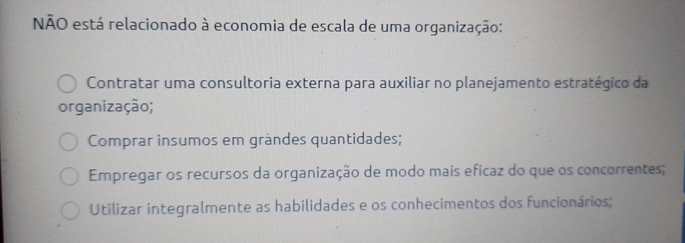 NÃO está relacionado à economia de escala de uma organização:
Contratar uma consultoria externa para auxiliar no planejamento estratégico da
organização;
Comprar insumos em grândes quantidades;
Empregar os recursos da organização de modo mais eficaz do que os concorrentes;
Utilizar integralmente as habilidades e os conhecimentos dos funcionários;