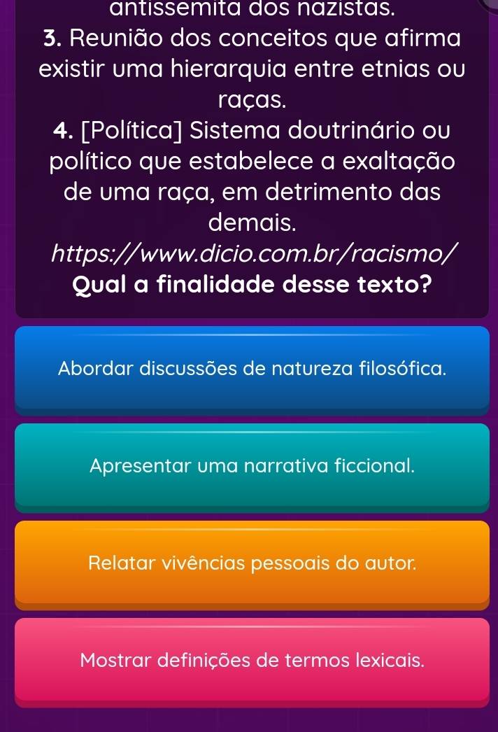 antissemita dos nazistas.
3. Reunião dos conceitos que afirma
existir uma hierarquia entre etnias ou
raças.
4. [Política] Sistema doutrinário ou
político que estabelece a exaltação
de uma raça, em detrimento das
demais.
https://www.dicio.com.br/racismo/
Qual a finalidade desse texto?
Abordar discussões de natureza filosófica.
Apresentar uma narrativa ficcional.
Relatar vivências pessoais do autor.
Mostrar definições de termos lexicais.