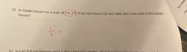 3.1 and 
5) A model house has a scale of 1 in: 2 ft. If the real house is 26 feet wide, then how wide is the model 4
house? 
61 If a 42 9 ft tall flagpole casts a 253 1-foot -long shade