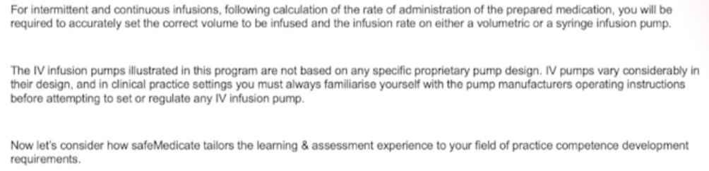 For intermittent and continuous infusions, following calculation of the rate of administration of the prepared medication, you will be 
required to accurately set the correct volume to be infused and the infusion rate on either a volumetric or a syringe infusion pump. 
The IV infusion pumps illustrated in this program are not based on any specific proprietary pump design. IV pumps vary considerably in 
their design, and in clinical practice settings you must always familiarise yourself with the pump manufacturers operating instructions 
before attempting to set or regulate any IV infusion pump. 
Now let's consider how safeMedicate tailors the learning & assessment experience to your field of practice competence development 
requirements.