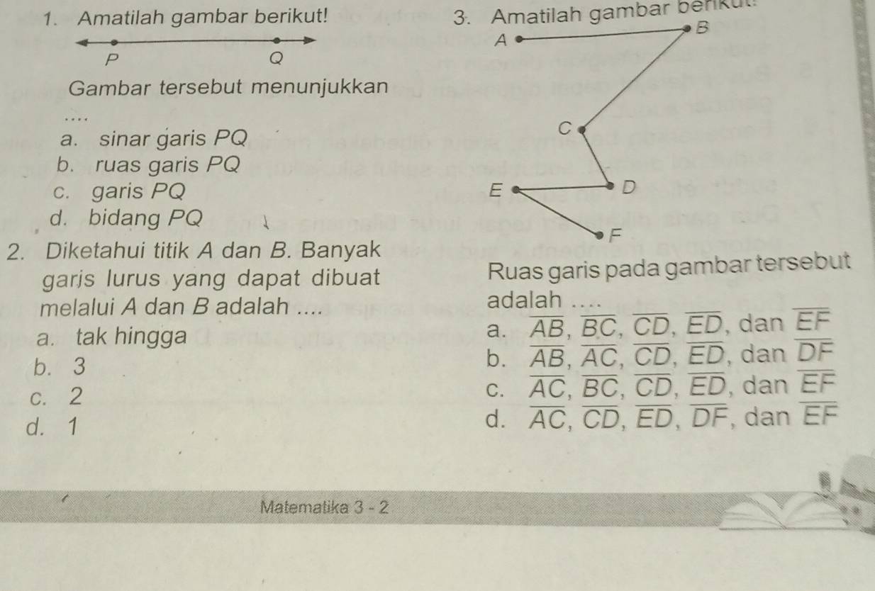 Amatilah gambar berikut!
P
Q
Gambar tersebut menunjukkan
_
a. sinar garis PQ
b. ruas garis PQ
c. garis PQ
d. bidang PQ
2. Diketahui titik A dan B. Banyak
garis lurus yang dapat dibuat Ruas garis pada gambar tersebut
melalui A dan B adalah .... adalah_
a. overline AB, overline BC, overline CD, overline ED
a. tak hingga , dan overline EF
b. overline AB, overline AC, overline CD, overline ED
b. 3 , dan overline DF
C. overline AC, overline BC, overline CD, overline ED
c. 2 , dan overline EF
d. 1
d. overline AC, overline CD, overline ED, overline DF , dan overline EF
Matematika 3 - 2