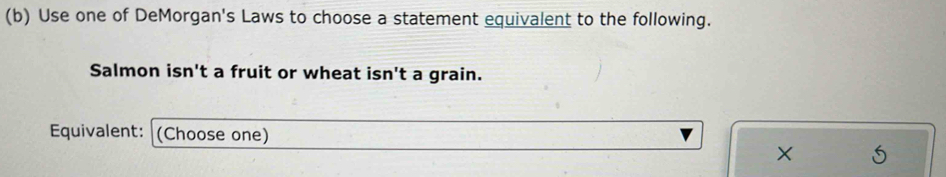 Use one of DeMorgan's Laws to choose a statement equivalent to the following. 
Salmon isn't a fruit or wheat isn't a grain. 
Equivalent: (Choose one) 
× S