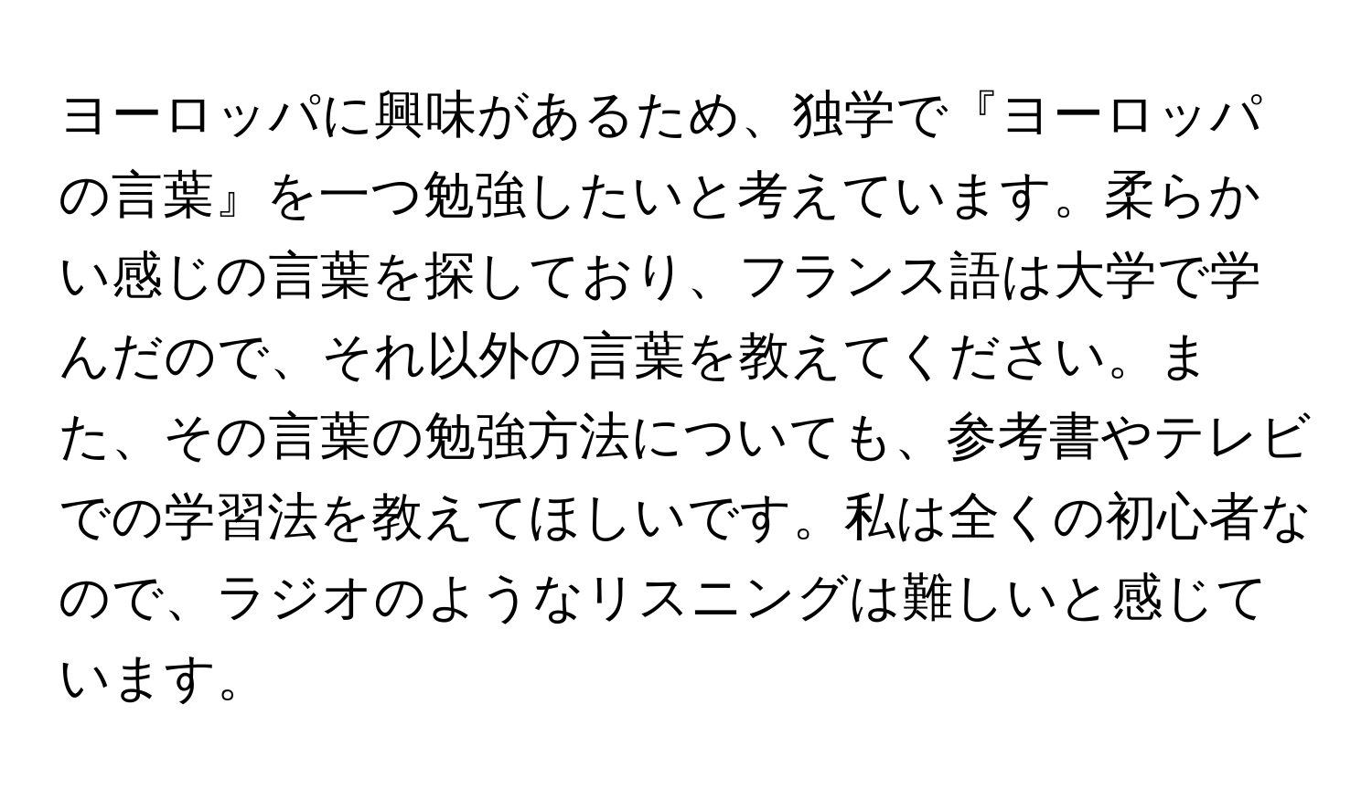 ヨーロッパに興味があるため、独学で『ヨーロッパの言葉』を一つ勉強したいと考えています。柔らかい感じの言葉を探しており、フランス語は大学で学んだので、それ以外の言葉を教えてください。また、その言葉の勉強方法についても、参考書やテレビでの学習法を教えてほしいです。私は全くの初心者なので、ラジオのようなリスニングは難しいと感じています。