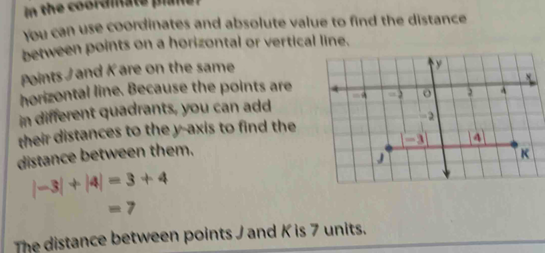 in the coordiate plie? 
You can use coordinates and absolute value to find the distance 
between points on a horizontal or vertical line. 
Points / and K are on the same 
horizontal line. Because the points are 
in different quadrants, you can add 
their distances to the y-axis to find the 
distance between them.
|-3|+|4|=3+4
=7
The distance between points J and K is 7 units.