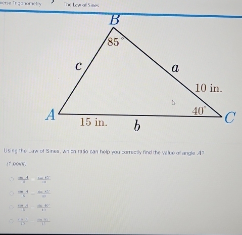 verse Trigonometry The Law of Sines
Using the Law of Sines, which ratio can help you correctly find the value of angle A?
(1 point)
 sin A/15 = sin 85°/10 
 sin A/15 = sin 85°/40 
 sin A/15 = sin 40°/10 
frac sis.= sin 85°/15 15