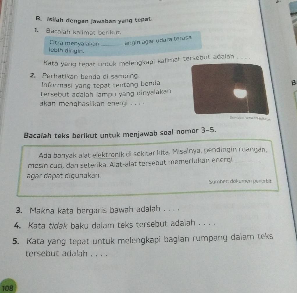 Isilah dengan jawaban yang tepat. 
1. Bacalah kalimat berikut. 
Citra menyalakan _angin agar udara terasa 
lebih dingin. 
Kata yang tepat untuk melengkapi kalimat tersebut adalah . . . . 
2. Perhatikan benda di samping. 
Informasi yang tepat tentang bendaB 
tersebut adalah lampu yang dinyalakan 
akan menghasilkan energi . . . . 
Sumber: www.freepik.con 
Bacalah teks berikut untuk menjawab soal nomor 3-5. 
Ada banyak alat elektronik di sekitar kita. Misalnya, pendingin ruangan, 
mesin cuci, dan seterika. Alat-alat tersebut memerlukan energi_ 
agar dapat digunakan. 
Sumber: dokumen penerbit. 
3. Makna kata bergaris bawah adalah . . . . 
4. Kata tidak baku dalam teks tersebut adalah . . . . 
5. Kata yang tepat untuk melengkapi bagian rumpang dalam teks 
tersebut adalah . . . .
108