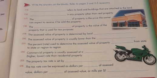 Write the answers on the blanks. Refer to pages 2 and 3 if necessary. 
(1 5) 
_ 
refers to land and buildings that are amached to the land . 
per [16 _is any property other than real prop 
(17) The_ 
can expect to receive if he sold the property. of property is the price the own 
(18 The 
s property that is used for tax purposes. of property is the vallue of the 
19 The assessed value of property is determined by local 
_. 
(20) The assessed value of property is usually lower than the 
_. 
(21) The percent (rate) used to determine the assessed value of property _from state 
to state or region to region. 
(22) Commercial property is usually assessed at a_ 
(higher, lower) rate than residential property. 
(23) The property tax rate is set by_ 
. 
24 The tax rate can be expressed as dollars per _of assessed 
value, dollars per _of assessed value, or mills per $1 _.