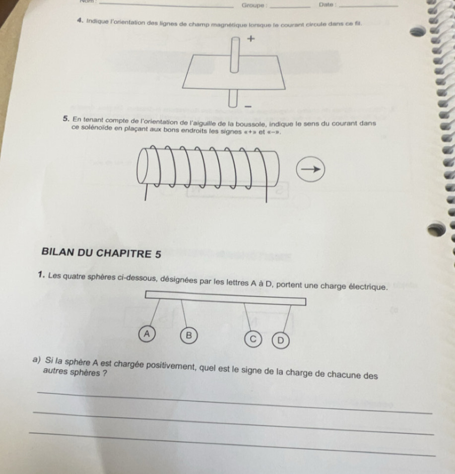 Groupe : _Date :_ 
4、 Indique l'orientation des lignes de champ magnétique lorsque le courant circule dans ce fil. 
5. En tenant compte de l'orientation de l'aiguille de la boussole, indique le sens du courant dans 
ce solénoïde en plaçant aux bons endroits les signes «+» et 《» . 
BILAN DU CHAPITRE 5 
1. Les quatre sphères ci-dessous, désignées par les lettres A à D, portent uharge électrique. 
a) Si la sphère A est chargée positivement, quel est le signe de la charge de chacune des 
autres sphères ? 
_ 
_ 
_