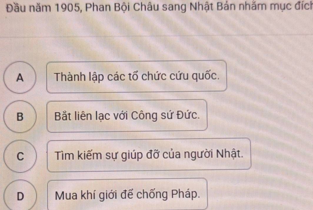 Đầu năm 1905, Phan Bội Châu sang Nhật Bản nhăm mục đích
A Thành lập các tổ chức cứu quốc.
B Bắt liên lạc với Công sứ Đức.
C Tìm kiếm sự giúp đỡ của người Nhật.
D Mua khí giới để chống Pháp.