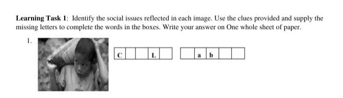 Learning Task 1: Identify the social issues reflected in each image. Use the clues provided and supply the 
missing letters to complete the words in the boxes. Write your answer on One whole sheet of paper. 
1 
C L a b