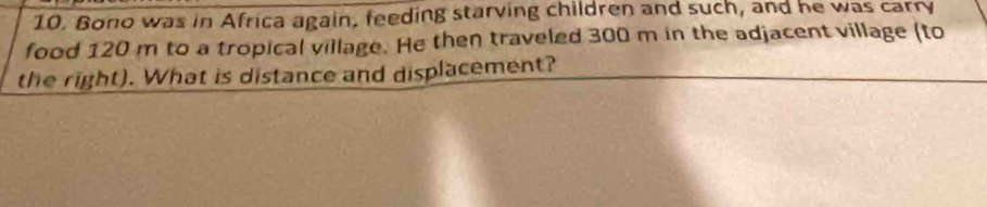Bono was in Africa again, feeding starving children and such, and he was carry 
food 120 m to a tropical village. He then traveled 300 m in the adjacent village (to 
the right). What is distance and displacement?