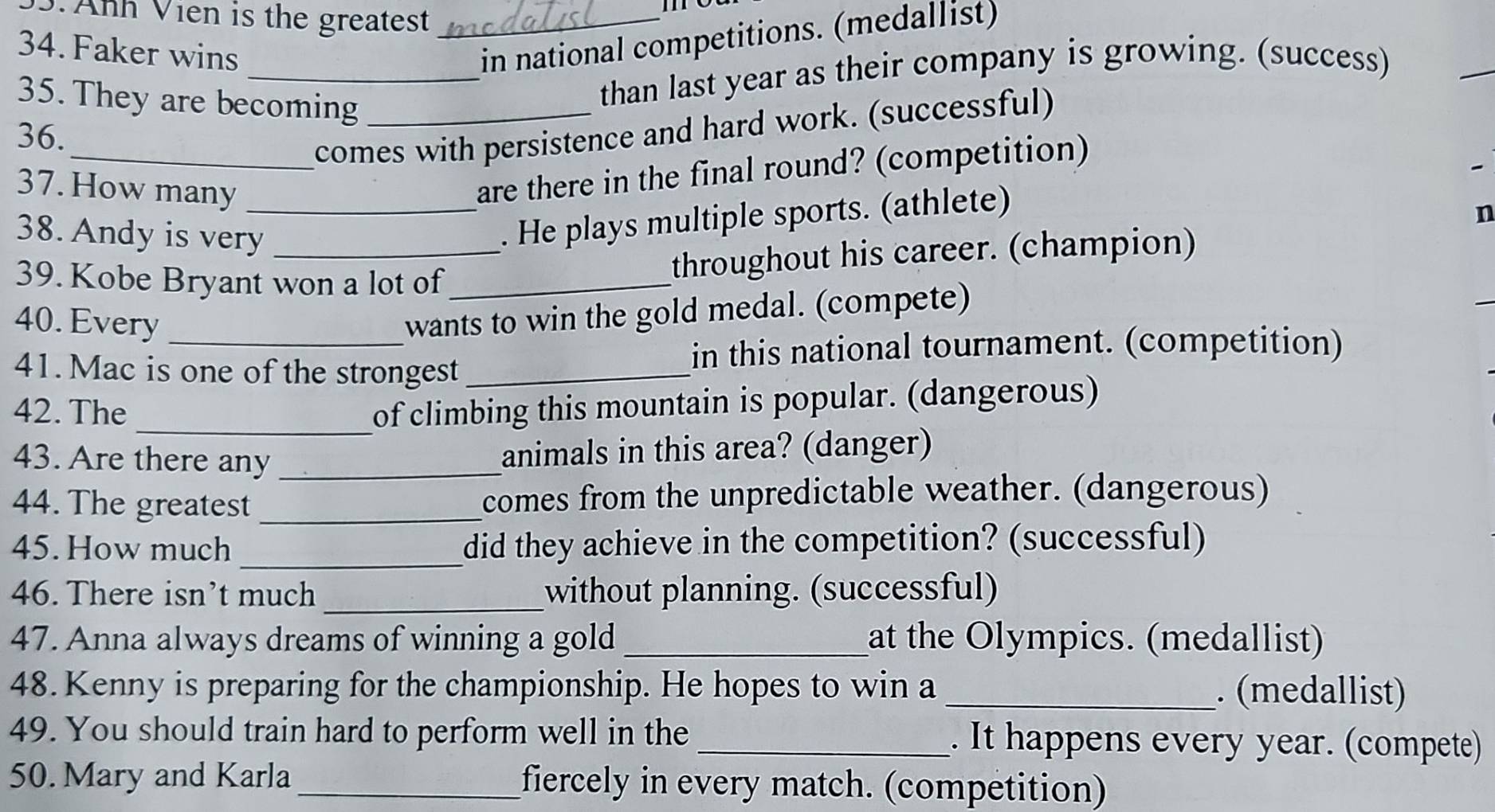 Anh Vien is the greatest_ 
me 
34. Faker wins 
in national competitions. (medallist) 
35. They are becoming_ 
_than last year as their company is growing. (success) 
_ 
36. 
_comes with persistence and hard work. (successful) 
37. How many_ 
are there in the final round? (competition) 

n 
38. Andy is very_ 
. He plays multiple sports. (athlete) 
39. Kobe Bryant won a lot of_ 
throughout his career. (champion) 
40. Every_ 
wants to win the gold medal. (compete) 
41. Mac is one of the strongest_ 
in this national tournament. (competition) 
42. The_ of climbing this mountain is popular. (dangerous) 
43. Are there any_ 
animals in this area? (danger) 
44. The greatest _comes from the unpredictable weather. (dangerous) 
45. How much _did they achieve in the competition? (successful) 
46. There isn’t much _without planning. (successful) 
47. Anna always dreams of winning a gold _at the Olympics. (medallist) 
48. Kenny is preparing for the championship. He hopes to win a _. (medallist) 
49. You should train hard to perform well in the _. It happens every year. (compete) 
50. Mary and Karla_ fiercely in every match. (competition)