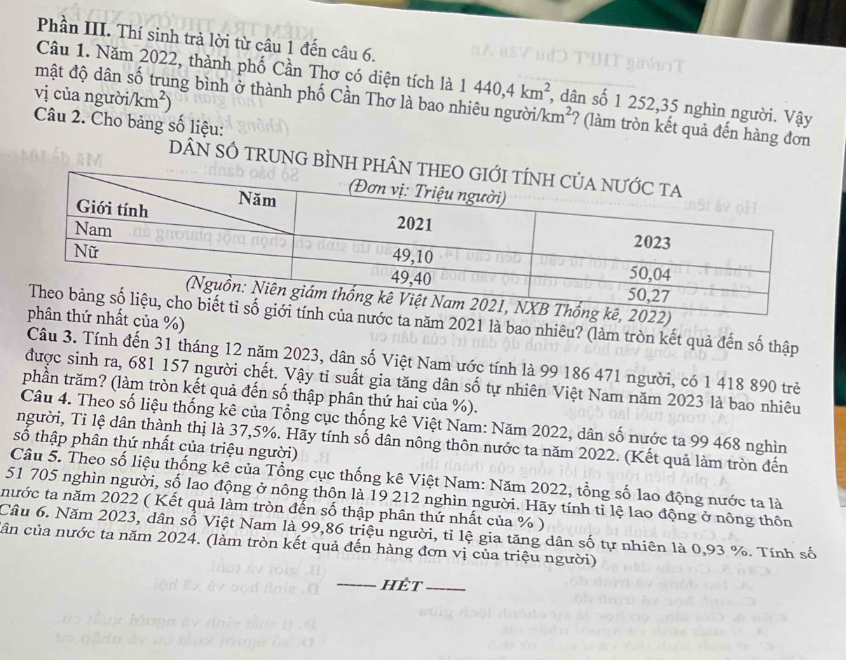 Phần III. Thí sinh trả lời từ câu 1 đến câu 6.
Câu 1. Năm 2022, thành phố Cần Thơ có diện tích là 1440,4km^2 , dân số 1 252,35 nghìn người. Vậy
vị của người/ /km^2)
mật độ dân số trung bình ở thành phố Cần Thơ là bao nhiêu người/ km^2 ? (làm tròn kết quả đến hàng đơn
Câu 2. Cho bảng số liệu:
DÂN SỐ TRUNG BÌNH PHÂN 
t của %)
c ta năm 2021 là bao nhiêu? (làm tròn kết quả đến số thập
Câu 3. Tính đến 31 tháng 12 năm 2023, dân số Việt Nam ước tính là 99 186 471 người, có 1 418 890 trẻ
được sinh ra, 681 157 người chết. Vậy tỉ suất gia tăng dân số tự nhiên Việt Nam năm 2023 là bao nhiêu
phần trăm? (làm tròn kết quả đến số thập phân thứ hai của %).
Câu 4. Theo số liệu thống kê của Tổng cục thống kê Việt Nam: Năm 2022, dân số nước ta 99 468 nghìn
người, Tỉ lệ dân thành thị là 37,5%. Hãy tính số dân nông thôn nước ta năm 2022. (Kết quả làm tròn đến
số thập phân thứ nhất của triệu người)
Câu 5. Theo số liệu thống kê của Tổng cục thống kê Việt Nam: Năm 2022, tổng số lao động nước ta là
51 705 nghìn người, số lao động ở nông thôn là 19 212 nghìn người. Hãy tính tỉ lệ lao động ở nông thôn
nước ta năm 2022 ( Kết quả làm tròn đến số thập phân thứ nhất của % )
Câu 6. Năm 2023, dân số Việt Nam là 99,86 triệu người, tỉ lệ gia tăng dân số tự nhiên là 0,93 %. Tính số
cân của nước ta năm 2024. (làm tròn kết quả đến hàng đơn vị của triệu người)
_hÉt_