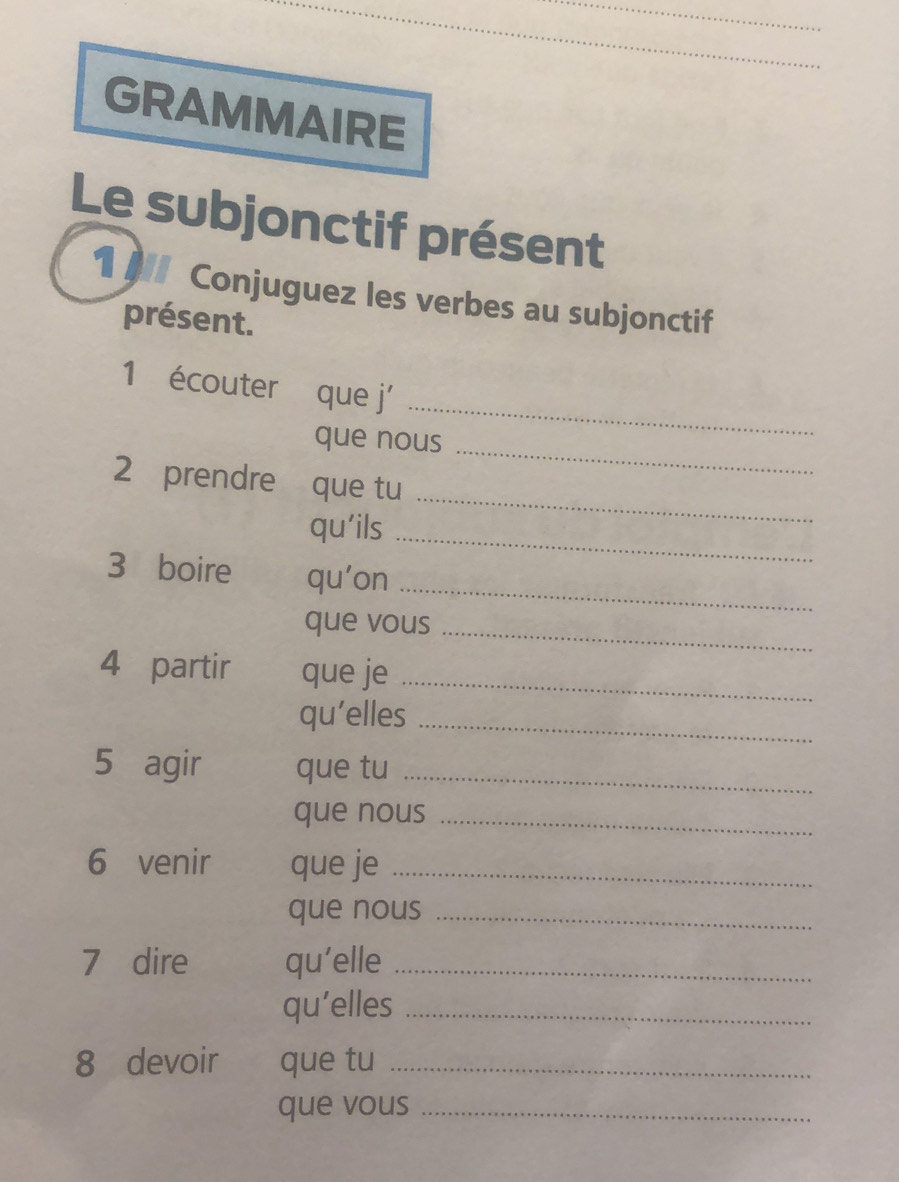 GRAMMAIRE 
Le subjonctif présent 
1 - Conjuguez les verbes au subjonctif 
présent. 
_ 
1 écouter que j' 
que nous 
_ 
2 prendre que tu 
qu'ils 
_ 
_ 
_ 
3 boire qu'on 
_ 
que vous 
4 partir que je_ 
qu’elles_ 
5 agir que tu_ 
que nous_ 
6 venir que je_ 
que nous_ 
7 dire qu’elle_ 
qu’elles_ 
8 devoir que tu_ 
que vous_