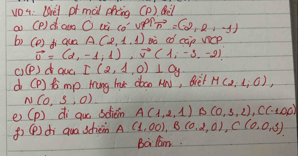 vO4: Oiet of màl phcng (P). Qel 
a (P) dicua O uà có upel vector n=(-2,2,-1)
b) (D) di qua A(2,1,1) gà có cap vicp
vector u=(d,-1,1), vector v(1,-3,-2). 
()(P)d quá I(2,1,0)⊥ 0y
do [P) famp frung huc dbao MN, Bie/ M(2,1,0),
N(0,3,0)
e) (p) di qua sdiem A(1,2,1) B(0,3,2), C(-1,0,0)
()(P) di qua 3dièm A(1,00), B(0,2,0), C(0,0,3)
Ba Pam.