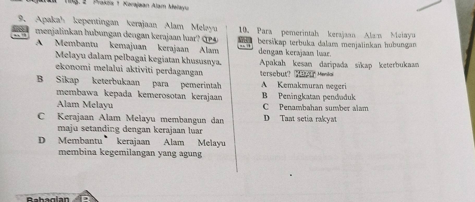 Tlg. 2 Praktis 1 Kerajaan Alam Melayu
9. Apaka kepentingan kerajaan Alam Melayu 10. Para pemerintah kerajaan Alam Meiayu
menjalinkan hubungan dengan kerajaan luar? (P4
18 bersikap terbuka dalam menjalinkan hubungan
- × 19
A Membantu kemajuan kerajaan Alam dengan kerajaan luar.
Melayu dalam pelbagai kegiatan khususnya.
Apakah kesan daripada sikap keterbukaan
ekonomi melalui aktiviti perdagangan tersebut? MEr Menilai
B Sikap keterbukaan para pemerintah A Kemakmuran negeri
membawa kepada kemerosotan kerajaan B Peningkatan penduduk
Alam Melayu C Penambahan sumber alam
C Kerajaan Alam Melayu membangun dan D Taat setia rakyat
maju setanding dengan kerajaan luar
D Membantu kerajaan Alam Melayu
membina kegemilangan yang agung
Bahagian