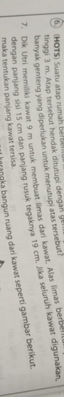 6.) (HOTS) Suatu atap rumah berbel 
tinggi 3 m. Atap tersebut hendak ditutupi dengan g= 
banyak genteng yang diperlukan untuk menutupi atas tersebut? 
7. Dik Utri memiliki kawat 9 m untuk membuat limas dari kawat. Alas limas berber 
dengan panjang sisi 15 cm dan panjang rusuk tegaknya 19 cm. Jika seluruh kawat digunakan, 
Ł erangka bangun ruang dari kawat seperti gambar berikut. 
maka tentukan panjang kawat tersisa.