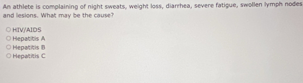 An athlete is complaining of night sweats, weight loss, diarrhea, severe fatigue, swollen lymph nodes
and lesions. What may be the cause?
HIV/AIDS
Hepatitis A
Hepatitis B
Hepatitis C