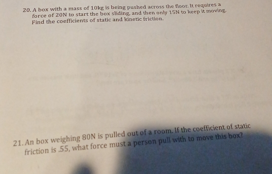 A box with a mass of 10kg is being pushed across the floor. It requires a 
force of 20N to start the box sliding, and then only 15N to keep it moving. 
Find the coefficients of static and kinetic friction. 
21. An box weighing 80N is pulled out of a room. If the coefficient of static 
friction is . 55, what force must a person pull with to move this box?