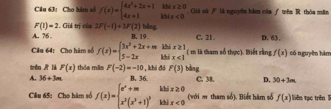 Cho hàm số f(x)=beginarrayl 4x^3+2x+1khix≥ 0 4x+1khix<0endarray.. Giả sử F là nguyên hàm của ƒ trên R thỏa mãn
F(1)=2. Giá trị của 2F(-1)+3F(2) bằng.
A. 76. B. 19. C. 21. D. 63.
Câu 64: Cho hàm số f(x)=beginarrayl 3x^2+2x+m 5-2xendarray. beginarrayr khix≥ 1 khix<1endarray ( m là tham số thực). Biết rằng f(x) có nguyên hàm
trên R là F(x) thỏa mãn F(-2)=-10 , khi đó F(3) bàng
A. 36+3m. B. 36. C. 38. D. 30+3m. 
Câu 65: Cho hàm số f(x)=beginarrayl e^x+m x^2(x^3+1)^3endarray.  khix≥ 0 (với m tham số). Biết hàm số f(x) liên tục trên