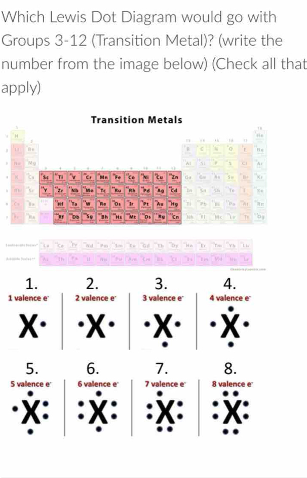 Which Lewis Dot Diagram would go with
Groups 3-12 (Transition Metal)? (write the
number from the image below) (Check all that
apply)
Transition Metals
, ,
H lis
; . . 1
C
j 11 N Fi n
Nu Mg 'AI 51 p s C
. 
K 'ca "Sc “ Tỉ 'Cr 'Mn "Fe "Co ''Ni cu ''zn Ga S u Br 'K
"si 'v “2' * n d “Mo *τc 'Ru *Rh 'pd *'Ag "cd In sn 5h To 1
s Cs 'm ''Tª w "R∈ 'os ''Ir 'Pt "Au 'Hg `Ti 'Pb ` m D o 'At
. Rf 'Db ''59 ` Bh 'Hs 'Mt 'Ds Rg '''Cn M