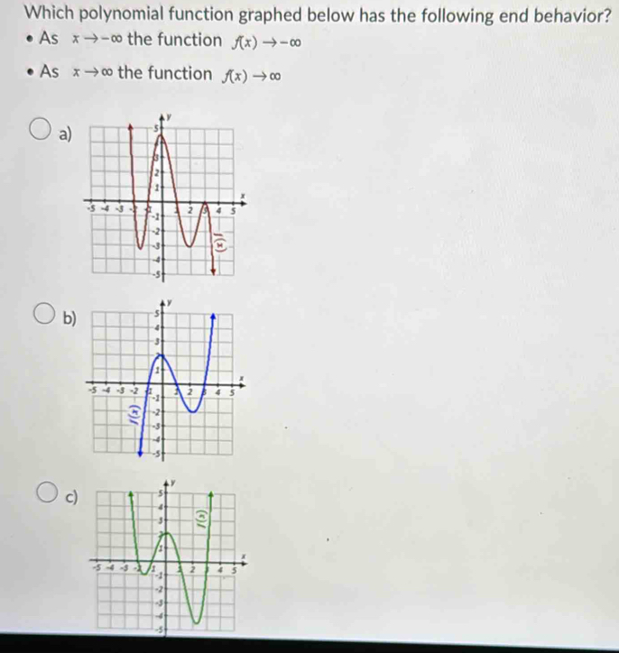 Which polynomial function graphed below has the following end behavior?
AS xto -∈fty the function f(x)to -∈fty
sxto ∈fty the function f(x)to ∈fty
a)
b)
c)