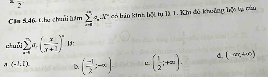 overline 2^((·) 
Câu 5.46. Cho chuỗi hàm sumlimits _(n=0)^(+∈fty)a_n).X^n có bán kính hội tụ là 1. Khi đó khoảng hội tụ của
chuỗi sumlimits _(n=0)^(+∈fty)a_n.( x/x+1 )^n là:
a. (-1;1). b. ( (-1)/2 ;+∈fty ). c. ( 1/2 ;+∈fty ).
d. (-∈fty ;+∈fty )