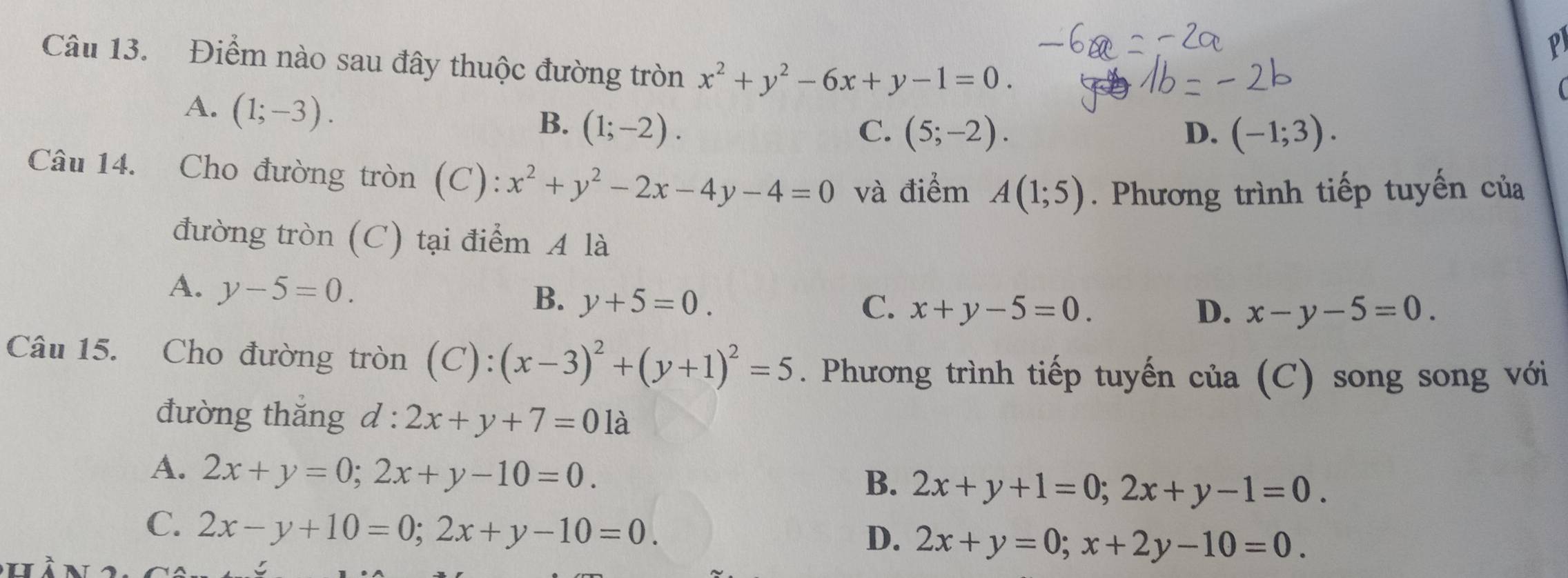 Điểm nào sau đây thuộc đường tròn x^2+y^2-6x+y-1=0.
A. (1;-3).
B. (1;-2). C. (5;-2). D. (-1;3). 
Câu 14. Cho đường tròn (C): x^2+y^2-2x-4y-4=0 và điểm A(1;5). Phương trình tiếp tuyến của
đường tròn (C) tại điểm A là
A. y-5=0.
B. y+5=0. C. x+y-5=0. D. x-y-5=0
Câu 15. Cho đường tròn (C): (x-3)^2+(y+1)^2=5. Phương trình tiếp tuyến của (C) song song với
đường thǎng d:2x+y+7=01a
A. 2x+y=0; 2x+y-10=0.
B. 2x+y+1=0; 2x+y-1=0.
C. 2x-y+10=0; 2x+y-10=0.
D. 2x+y=0; x+2y-10=0.