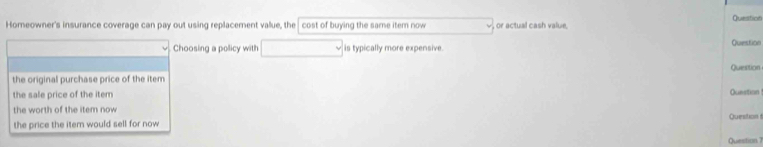 Question 
Homeowner's insurance coverage can pay out using replacement vallue, the cost of buying the same item now , or actual cash value, 
Choosing a policy with is typically more expensive. Question 
the original purchase price of the item Question 
the sale price of the item Question ! 
the worth of the item now 
the price the item would sell for now Question 
Question 7