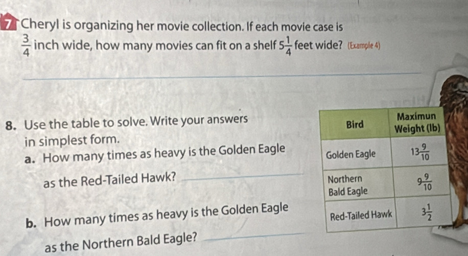 Cheryl is organizing her movie collection. If each movie case is
 3/4  inch wide, how many movies can fit on a shelf 5 1/4  feet wide? (Example 4)
_
_
_
8. Use the table to solve. Write your answers 
in simplest form. 
a. How many times as heavy is the Golden Eagle 
_
as the Red-Tailed Hawk? 
_
b. How many times as heavy is the Golden Eagle
as the Northern Bald Eagle?