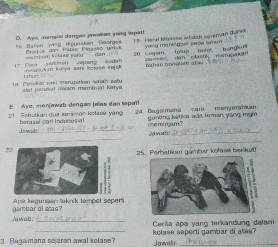 Ayo, mengisi dengan jawaban yang tepat! 
16. Bahan yang digunakan Georges 19. Henri Matisse adalah seniman dunia 
Braque dan Pablo Picasso untuk yang meninggal pada tahun . 
membuat kolase yaitu , ' . dan . 20. Logam, tutup botol, bungkus 
17. Para seniman Jepang sudah permen, dan plastik merupakan 
melakukan karya seni kolase sejak bahan nonalam atau . 
tahun . 
18. Perekat vinil merupakan salah satu 
alat perekat daiam membuat karya 
E. Ayo, menjawab dengan jelas dan tepat! 
21. Sebutkan dua seniman kolase yang 24. Bagaimana cara menyerahkan 
berasal dari Indonesia! gunting ketika ada teman yang ingin 
Jawab: _meminjam? 
_ 
Jawab: 
_ 
22. 
25. Perhatikan gambar kolase berikut! 
2 
Apa kegunaan teknik tempel seperti 
gambar di atas? 
Jawab:_ 
Cerita apa yang terkandung dalam 
_kolase seperti gambar di atas? 
3. Bagaimana sejarah awal kolase? Jawab:_