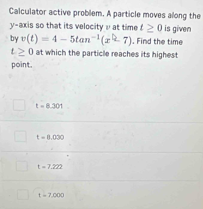 Calculator active problem. A particle moves along the
y-axis so that its velocity v at time t≥ 0 is given
by v(t)=4-5tan^(-1)(x-7). Find the time
t≥ 0 at which the particle reaches its highest
point.
t=8.301
t=8.030
t=7.222
t=7.000