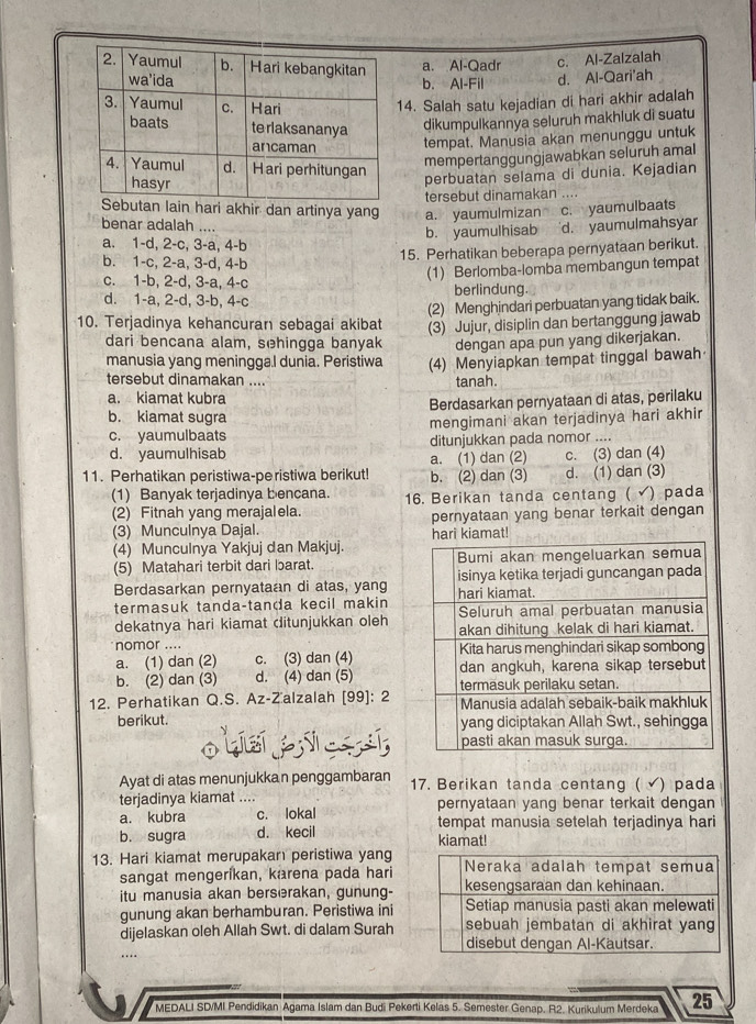 a. Al-Qadr c. Al-Zalzalah
b. Al-Fil d. Al-Qari'ah
4. Salah satu kejadian di hari akhir adalah
dikumpulkannya seluruh makhluk di suatu
tempat. Manusia akan menunggu untuk
mempertanggungjawabkan seluruh amal
perbuatan selama di dunia. Kejadian
an lain hari akhir dan artinya yang a. yaumulmizan tersebut dinamakan ....
benar adalah .... d. yaumulmahsyar
a. 1-d, 2-c, 3-a, 4-b b. yaumulhisab c. yaumulbaats
b. 1-c, 2-a, 3-d, 4-b
15. Perhatikan beberapa pernyataan berikut.
c. 1-b, 2-d, 3-a, 4-c
(1) Berlomba-lomba membangun tempat
d. 1-a, 2-d, 3-b, 4-c berlindung.
(2) Menghindari perbuatan yang tidak baik.
10. Terjadinya kehancuran sebagai akibat (3) Jujur, disiplin dan bertanggung jawab
dari bencana alam, sehingga banyak dengan apa pun yang dikerjakan.
manusia yang meningga.I dunia. Peristiwa (4) Menyiapkan tempat tinggal bawah
tersebut dinamakan .... tanah.
a. kiamat kubra
b. kiamat sugra Berdasarkan pernyataan di atas, perilaku
c. yaumulbaats mengimani akan terjadinya hari akhir
d. yaumulhisab ditunjukkan pada nomor ....
a. (1) dan (2) c. (3) dan (4)
11. Perhatikan peristiwa-peristiwa berikut! b. (2) dan (3) d. (1) dan (3)
(1) Banyak terjadinya bencana.
(2) Fitnah yang merajalela. 16. Berikan tanda centang ( √) pada
(3) Munculnya Dajal. kiamat! pernyataan yang benar terkait dengan
(4) Munculnya Yakjuj dan Makjuj.
(5) Matahari terbit dari barat. 
Berdasarkan pernyataan di atas, yang
termasuk tanda-tanda kecil makin
dekatnya hari kiamat ditunjukkan oleh
nomor ....
a. (1) dan (2) c. (3) dan (4)
b. (2) dan (3) d. (4) dan (5) 
12. Perhatikan Q.S. Az-Zalzalah [99]: 2
berikut. 
Ayat di atas menunjukkan penggambaran 17. Berikan tanda centang ( √) pada
terjadinya kiamat .... pernyataan yang benar terkait dengan
a. kubra c. lokal tempat manusia setelah terjadinya hari
b. sugra d. kecil kiamat!
13. Hari kiamat merupakan peristiwa yang
sangat mengerikan, karena pada hari
itu manusia akan berserakan, gunung-
gunung akan berhamburan. Peristiwa ini
dijelaskan oleh Allah Swt. di dalam Surah
…
* MEDALI SD/MI Pendidikan Agama Islam dan Budi Pekerti Kelas 5. Semester Genap. R2. Kurikulum Merdeka 25