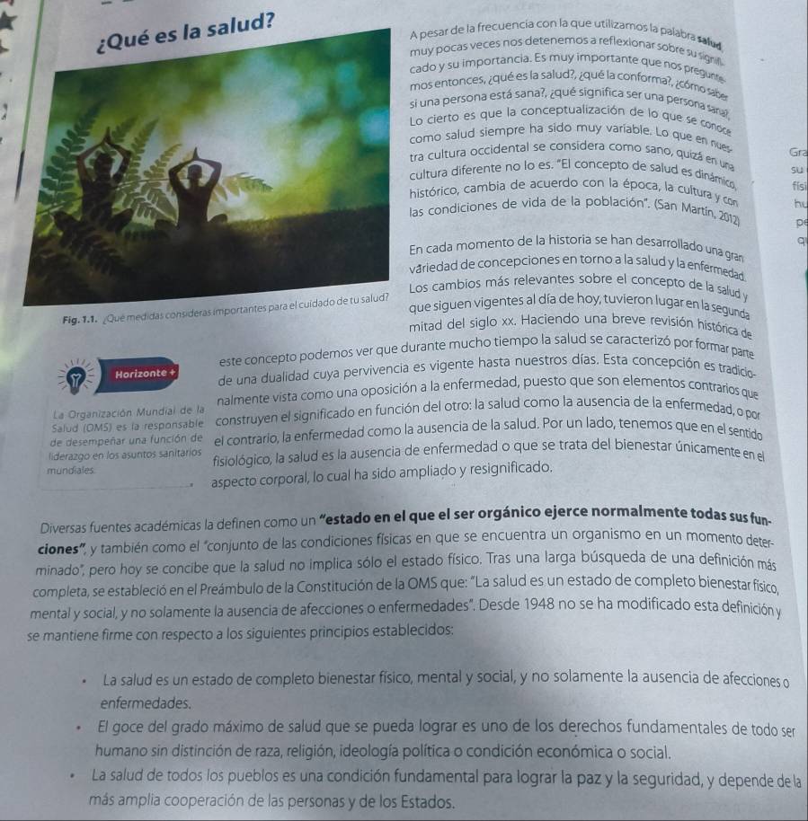 ¿Qué es la salud?
pesar de la frecuencia con la que utilizamos la palabra salud
uy pocas veces nos detenemos a reflexionar sobre su signifl 
do y su importancia. Es muy importante que nos pregunte
os entonces, ¿qué es la salud?, ¿qué la conforma?, ¿cómo saber
i una persona está sana?, ¿qué significa ser una persona sara
o cierto es que la conceptualización de lo que se conoce
omo salud siempre ha sido muy variable. Lo que en nues
ra cultura occidental se considera como sano, quizá en una Gra
su
ultura diferente no lo es. "El concepto de salud es dinámico, fisi
istórico, cambia de acuerdo con la época, la cultura y con hu
as condiciones de vida de la población''. (San Martín, 2012) p
q
n cada momento de la historia se han desarrollado una gran
riedad de concepciones en torno a la salud y la enfermedad
os cambios más relevantes sobre el concepto de la salud y
ue siguen vigentes al día de hoy, tuvieron lugar en la segunda
Fig. 1.1. _Que medidas consideras importantes para el cuidado de tu salud?
mitad del siglo xx. Haciendo una breve revisión histórica de
este concepto podemos ver que durante mucho tiempo la salud se caracterizó por formar parte
Horizonte + de una dualidad cuya pervivencia es vigente hasta nuestros días. Esta concepción es tradicios
La Organización Mundial de la nalmente vista como una oposición a la enfermedad, puesto que son elementos contrarios que
Salud (OMS) es la responsable construyen el significado en función del otro: la salud como la ausencia de la enfermedad, o por
de desempeñar una función de el contrario, la enfermedad como la ausencia de la salud. Por un lado, tenemos que en el sentido
liderazgo en los asuntos sanitarios fisiológico, la salud es la ausencia de enfermedad o que se trata del bienestar únicamente en el
mundiales.
' aspecto corporal, lo cual ha sido ampliado y resignificado,
Diversas fuentes académicas la definen como un “estado en el que el ser orgánico ejerce normalmente todas sus fun
ciones', y también como el "conjunto de las condiciones físicas en que se encuentra un organismo en un momento deter
minado", pero hoy se concibe que la salud no implica sólo el estado físico. Tras una larga búsqueda de una definición más
completa, se estableció en el Preámbulo de la Constitución de la OMS que: "La salud es un estado de completo bienestar fisico,
mental y social, y no solamente la ausencia de afecciones o enfermedades". Desde 1948 no se ha modificado esta definición y
se mantiene firme con respecto a los siguientes principios establecidos:
La salud es un estado de completo bienestar físico, mental y social, y no solamente la ausencia de afecciones o
enfermedades.
El goce del grado máximo de salud que se pueda lograr es uno de los derechos fundamentales de todo ser
humano sin distinción de raza, religión, ideología política o condición económica o social.
La salud de todos los pueblos es una condición fundamental para lograr la paz y la seguridad, y depende de la
más amplia cooperación de las personas y de los Estados.