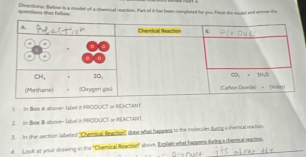 Directions: Below is a model of a chernical reaction. Part of it has been completed for you. Finish the model and answer the
questions that follow.
1. In Box A above- label it PRODUCT or REACTANT.
2. In Box B above- label it PRODUCT or REACTANT.
3. In the section labeled "Chemical Reaction' draw what happens to the molecules during a chemical reaction.
4 Look at your drawing in the "Chemical Reaction" above. Explain what happens during a chemical reaction.