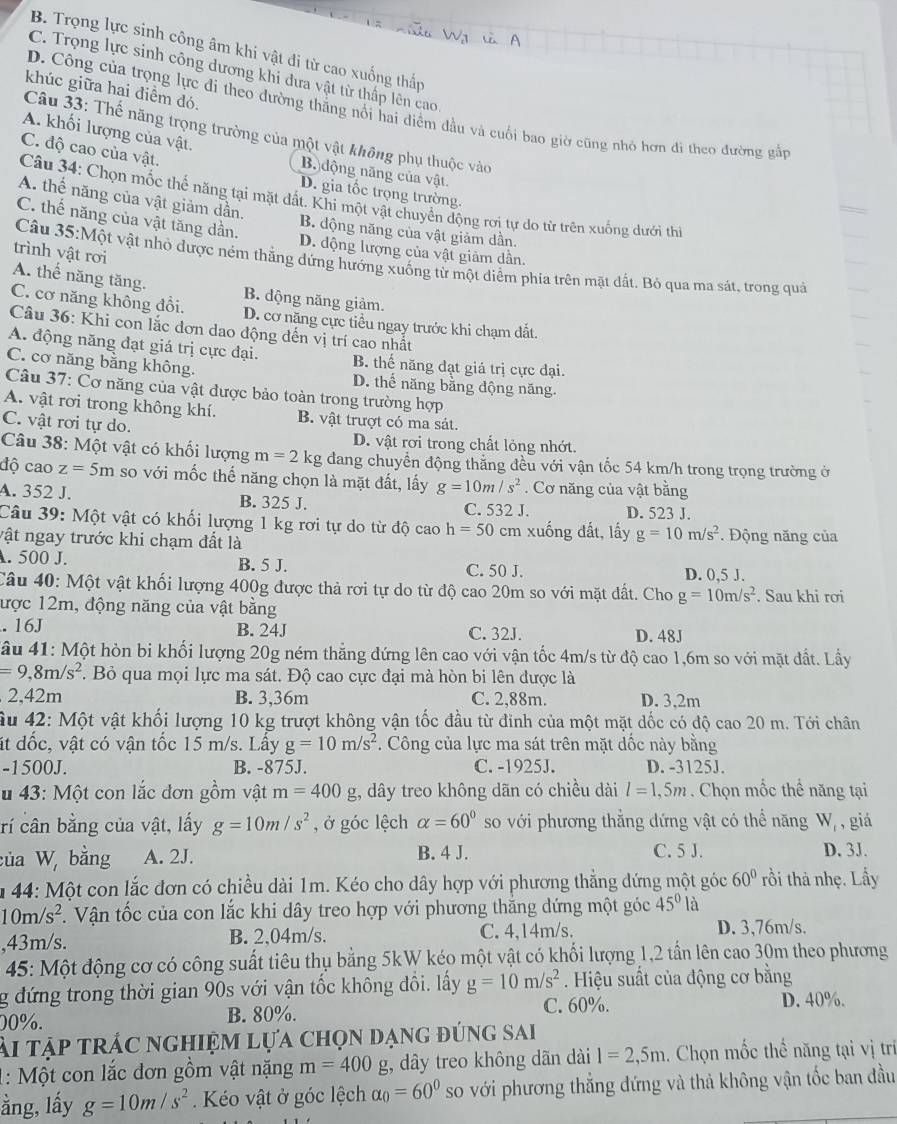 B. Trọng lực sinh công âm khi vật đi từ cao xuống thấp
C. Trọng lực sinh công dương khi đưa vật từ thấp lên cao
khúc giữa hai điểm đó.
D. Công của trọng lực đi theo dường thẳng nổi hai diểm đầu và cuối bao giờ cũng nhỏ hơn đi theo đường gắp
A. khối lượng của vật.
Câu 33: Thế năng trọng trường của một vật không phụ thuộc vào
C. độ cao của vật.
B. động năng của vật.
D. gia tốc trọng trường.
Câu 34: Chọn mốc thể năng tại mặt đất. Khi một vật chuyển động rơi tự do từ trên xuống dưới thi
A. thể năng của vật giảm dần. B. động năng của vật giảm dần.
C. thế năng của vật tăng dần. D. động lượng của vật giảm dần
trình vật rơi
Câu 35:Một vật nhỏ được ném thắng dứng hướng xuống từ một diểm phia trên mặt dất. Bỏ qua ma sát, trong quả
A. thể năng tăng. B. động năng giảm.
C. cơ năng không đổi. D. cơ năng cực tiểu ngay trước khi chạm đất.
Câu 36: Khi con lắc đơn dao động đến vị trí cao nhất
A. động năng đạt giá trị cực đại. B. thế năng đạt giá trị cực đại.
C. cơ năng bằng không. D. thể năng bằng động năng.
Câu 37: Cơ năng của vật được bảo toàn trong trường hợp
A. vật rơi trong không khí. B. vật trượt có ma sát.
C. vật rơi tự do. D. vật rơi trong chất lỏng nhớt.
Câu 38: Một vật có khối lượng m=2kg dang chuyển động thắng đều với vận tốc 54 km/h trong trọng trường ở
độ cao z=5m so với mốc thế năng chọn là mặt đất, lấy g=10m/s^2. Cơ năng của vật bằng
A. 352 J. B. 325 J. C. 532 J. D. 523 J.
Câu 39: Một vật có khối lượng 1 kg rơi tự do từ độ cao h=50 cm xuống đất, lấy g=10m/s^2
vật ngay trước khi chạm đất là *. Động năng của
. 500 J. B. 5 J. C. 50 J.
D. 0,5 J.
Câu 40: Một vật khối lượng 400g được thả rơi tự do từ độ cao 20m so với mặt đất. Cho g=10m/s^2. Sau khi rơi
ược 12m, động năng của vật bằng
. 16J B. 24J C. 32J. D. 48J
*ầu 41: Một hòn bi khối lượng 20g ném thẳng đứng lên cao với vận tốc 4m/s từ độ cao 1,6m so với mặt đất. Lầy
=9,8m/s^2. Bỏ qua mọi lực ma sát. Độ cao cực đại mà hòn bi lên được là
2.^2 42m B. 3,36m C. 2,88m. D. 3.2m
Âu 42: Một vật khối lượng 10 kg trượt không vận tốc đầu từ đinh của một mặt dốc có độ cao 20 m. Tới chân
t dốc, vật có vận tốc 15 m/s. Lấy g=10m/s^2 *. Công của lực ma sát trên mặt dốc này bằng
-1500J. B. -875J. C. -1925J. D. -3125J.
u 43: Một con lắc đơn gồm vật m=400g t, dây treo không dãn có chiều dài l=1,5m. Chọn mốc thể năng tại
rí cân bằng của vật, lấy g=10m/s^2 , ở góc lệch alpha =60° so với phương thẳng dứng vật có thể năng W_1 , giá
C. 5 J.
của W, bằng A. 2J. B. 4 J. D. 3J.
m 44: Một con lắc đơn có chiều dài 1m. Kéo cho dây hợp với phương thẳng đứng một góc 60° rồi thả nhẹ. Lấy
10m/s^2 T. Vận tốc của con lắc khi dây treo hợp với phương thắng dứng một góc 45° là
,43m/s. B. 2,04m/s. C. 4,14m/s. D. 3,76m/s.
45: Một động cơ có công suất tiêu thụ bằng 5kW kéo một vật có khối lượng 1,2 tần lên cao 30m theo phương
g đứng trong thời gian 90s với vận tốc không đồi. lấy g=10m/s^2 Hiệu suất của động cơ bằng
C. 60%.
00%. B. 80%. D. 40%.
ài tập trắc nghiệm lựa chọn dạng đúng sai
1: Một con lắc đơn gồm vật nặng m=400g , dây treo không dãn dài 1=2,5m 1. Chọn mốc thể năng tại vị trí
ằng, lấy g=10m/s^2 Kéo vật ở góc lệch alpha _0=60° so với phương thắng đứng và thả không vận tốc ban đầu