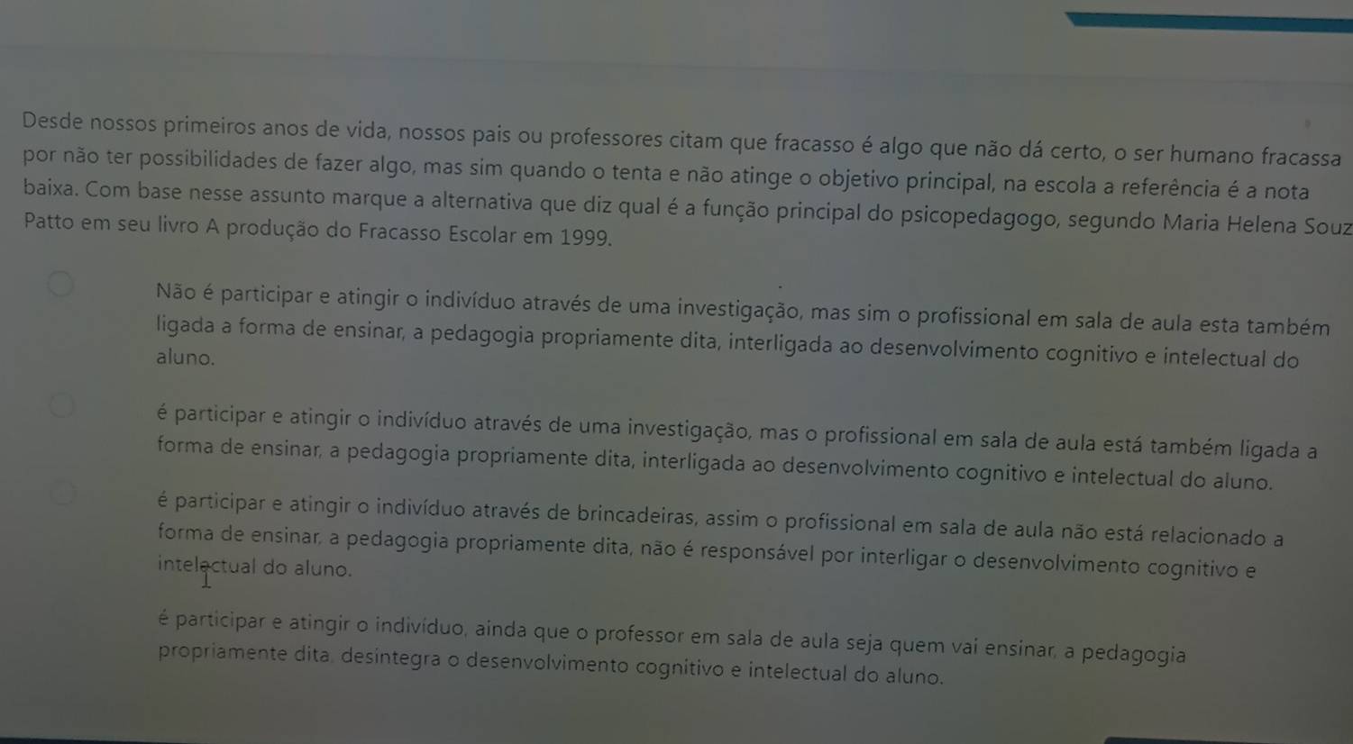 Desde nossos primeiros anos de vida, nossos pais ou professores citam que fracasso é algo que não dá certo, o ser humano fracassa
por não ter possibilidades de fazer algo, mas sim quando o tenta e não atinge o objetivo principal, na escola a referência é a nota
baixa. Com base nesse assunto marque a alternativa que diz qual é a função principal do psicopedagogo, segundo Maria Helena Souz
Patto em seu livro A produção do Fracasso Escolar em 1999.
Não é participar e atingir o indivíduo através de uma investigação, mas sim o profissional em sala de aula esta também
ligada a forma de ensinar, a pedagogia propriamente dita, interligada ao desenvolvimento cognitivo e intelectual do
aluno.
é participar e atingir o indivíduo através de uma investigação, mas o profissional em sala de aula está também ligada a
forma de ensinar, a pedagogia propriamente dita, interligada ao desenvolvimento cognitivo e intelectual do aluno.
é participar e atingir o indivíduo através de brincadeiras, assim o profissional em sala de aula não está relacionado a
forma de ensinar, a pedagogia propriamente dita, não é responsável por interligar o desenvolvimento cognitivo e
intelectual do aluno.
é participar e atingir o indivíduo, ainda que o professor em sala de aula seja quem vai ensinar, a pedagogia
propriamente dita, desintegra o desenvolvimento cognitivo e intelectual do aluno.